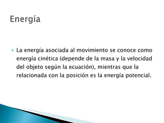 La energía asociada al movimiento se conoce como energía cinética (depende de la masa y la velocidad del objeto según la ecuación), mientras que la relacionada con la posición es la energía potencial. 
