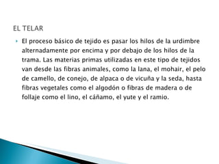 El proceso básico de tejido es pasar los hilos de la urdimbre alternadamente por encima y por debajo de los hilos de la trama. Las materias primas utilizadas en este tipo de tejidos van desde las fibras animales, como la lana, el mohair, el pelo de camello, de conejo, de alpaca o de vicuña y la seda, hasta fibras vegetales como el algodón o fibras de madera o de follaje como el lino, el cáñamo, el yute y el ramio.  