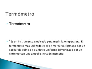 Termómetro “ Es un instrumento empleado para medir la temperatura. El termómetro más utilizado es el de mercurio, formado por un capilar de vidrio de diámetro uniforme comunicado por un extremo con una ampolla llena de mercurio.  