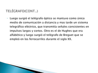 Luego surgió el telégrafo óptico se mantuvo como único medio de comunicación a distancia y mas tarde un sistema telegráfico eléctrico, que transmitía señales consistentes en impulsos largos y cortos. Otro es el de Hughes que era alfabético y luego surgió el telégrafo de Breguet que se empleó en los ferrocarriles durante el siglo XX. 