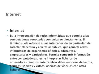 Internet Es la interconexión de redes informáticas que permite a las computadoras conectadas comunicarse directamente. El término suele referirse a una interconexión en particular, de carácter planetario y abierto al público, que conecta redes informáticas de organismos oficiales, educativos, empresariales y particulares. Permite compartir información entre computadoras, leer e interpretar ficheros de ordenadores remotos, intercambiar datos en forma de textos, gráficos, sonidos y vídeos, además de vínculos con otros ficheros. 