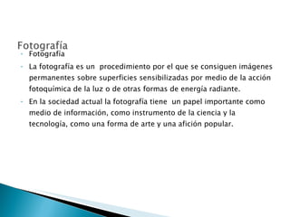 Fotografía La fotografía es un  procedimiento por el que se consiguen imágenes permanentes sobre superficies sensibilizadas por medio de la acción fotoquímica de la luz o de otras formas de energía radiante. En la sociedad actual la fotografía tiene  un papel importante como medio de información, como instrumento de la ciencia y la tecnología, como una forma de arte y una afición popular. 