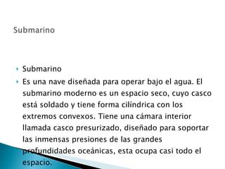 Submarino Es una nave diseñada para operar bajo el agua. El submarino moderno es un espacio seco, cuyo casco está soldado y tiene forma cilíndrica con los extremos convexos. Tiene una cámara interior llamada casco presurizado, diseñado para soportar las inmensas presiones de las grandes profundidades oceánicas, esta ocupa casi todo el espacio.  
