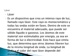 Láser Es un dispositivo que crea un intenso rayo de luz, llamado rayo láser. Este rayo es monocromático y todas las ondas están en fases. Dentro de este se encuentra el material adecuado, que puede ser sólido líquido o gaseoso. Los átomos de este material son estimulados por energía, ya sea en forma de luz o electricidad. Esto hace que emita luz, que determina que otros átomos liberen luz de la misma longitud de onda. La longitud de onda y el color del rayo láser depende del material original. 