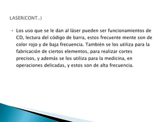 Los uso que se le dan al láser pueden ser funcionamientos de CD, lectura del código de barra, estos frecuente mente son de color rojo y de baja frecuencia. También se los utiliza para la fabricación de ciertos elementos, para realizar cortes precisos, y además se los utiliza para la medicina, en operaciones delicadas, y estos son de alta frecuencia. 
