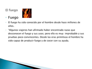 Fuego  El fuego ha sido conocido por el hombre desde hace millones de años. “ Algunos viajeros han afirmado haber encontrado razas que desconocen el fuego y sus usos; pero ello es muy  improbable y sus pruebas poco convincentes. Desde las eras primitivas el hombre ha sido capaz de producir fuego y de cocer con su ayuda.  
