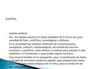 Satélite artificial Son  los objetos puestos en órbita alrededor de la Tierra con gran variedad de fines, científicos, tecnológicos y militares.  En la actualidad hay satélites artificiales de comunicaciones, navegación, militares, meteorológicos, de estudio de recursos terrestres y científicos. Estos últimos se utilizan para estudiar la alta atmósfera, el firmamento, o para probar alguna ley física.  Esto sirvió al hombre en la navegación, para  la localización de hielos y trazado de corrientes oceánicas además, para proporcionan datos a las estaciones meteorológicas de la Tierra, para la predicción de las condiciones  