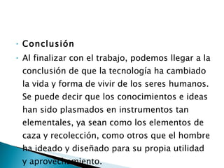 Conclusión Al finalizar con el trabajo, podemos llegar a la conclusión de que la tecnología ha cambiado la vida y forma de vivir de los seres humanos. Se puede decir que los conocimientos e ideas han sido plasmados en instrumentos tan elementales, ya sean como los elementos de caza y recolección, como otros que el hombre ha ideado y diseñado para su propia utilidad y aprovechamiento. 