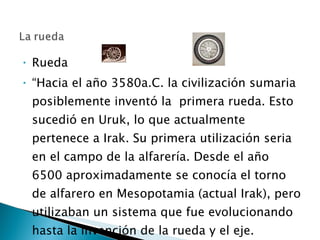 Rueda  “ Hacia el año 3580a.C. la civilización sumaria posiblemente inventó la  primera rueda. Esto sucedió en Uruk, lo que actualmente pertenece a Irak. Su primera utilización seria en el campo de la alfarería. Desde el año 6500 aproximadamente se conocía el torno de alfarero en Mesopotamia (actual Irak), pero utilizaban un sistema que fue evolucionando hasta la invención de la rueda y el eje.  