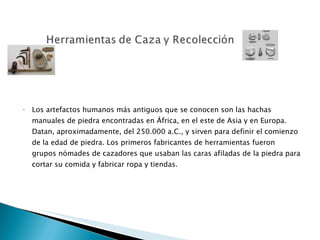 Los artefactos humanos más antiguos que se conocen son las hachas manuales de piedra encontradas en África, en el este de Asia y en Europa. Datan, aproximadamente, del 250.000 a.C., y sirven para definir el comienzo de la edad de piedra. Los primeros fabricantes de herramientas fueron grupos nómades de cazadores que usaban las caras afiladas de la piedra para cortar su comida y fabricar ropa y tiendas.  