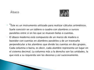 “ Éste es un instrumento utilizado para realizar cálculos aritméticos. Suele consistir en un tablero o cuadro con alambres o surcos paralelos entre sí en los que se mueven bolas o cuentas.  El ábaco moderno está compuesto de un marco de madera o bastidor con cuentas en alambres paralelos y de un travesaño perpendicular a los alambres que divide las cuentas en dos grupos. Cada columna o barra, es decir, cada alambre representa un lugar en el sistema decimal. La columna más a la derecha son las unidades, la que está a su izquierda son las decenas y así sucesivamente.  