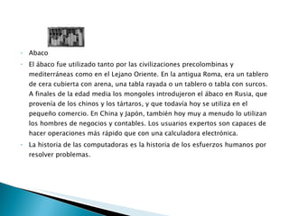 Abaco El ábaco fue utilizado tanto por las civilizaciones precolombinas y mediterráneas como en el Lejano Oriente. En la antigua Roma, era un tablero de cera cubierta con arena, una tabla rayada o un tablero o tabla con surcos. A finales de la edad media los mongoles introdujeron el ábaco en Rusia, que provenía de los chinos y los tártaros, y que todavía hoy se utiliza en el pequeño comercio. En China y Japón, también hoy muy a menudo lo utilizan los hombres de negocios y contables. Los usuarios expertos son capaces de hacer operaciones más rápido que con una calculadora electrónica.  La historia de las computadoras es la historia de los esfuerzos humanos por resolver problemas.  
