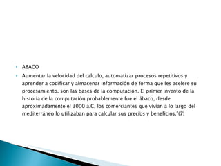 ABACO Aumentar la velocidad del calculo, automatizar procesos repetitivos y aprender a codificar y almacenar información de forma que les acelere su procesamiento, son las bases de la computación. El primer invento de la historia de la computación probablemente fue el ábaco, desde aproximadamente el 3000 a.C, los comerciantes que vivían a lo largo del mediterráneo lo utilizaban para calcular sus precios y beneficios.”(7) 
