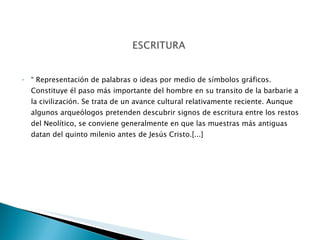 “  Representación de palabras o ideas por medio de símbolos gráficos. Constituye él paso más importante del hombre en su transito de la barbarie a la civilización. Se trata de un avance cultural relativamente reciente. Aunque algunos arqueólogos pretenden descubrir signos de escritura entre los restos del Neolítico, se conviene generalmente en que las muestras más antiguas datan del quinto milenio antes de Jesús Cristo.[...] 