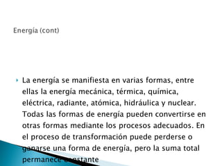 La energía se manifiesta en varias formas, entre ellas la energía mecánica, térmica, química, eléctrica, radiante, atómica, hidráulica y nuclear. Todas las formas de energía pueden convertirse en otras formas mediante los procesos adecuados. En el proceso de transformación puede perderse o ganarse una forma de energía, pero la suma total permanece constante 