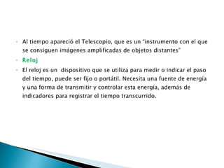 Al tiempo apareció el Telescopio, que es un “instrumento con el que se consiguen imágenes amplificadas de objetos distantes” Reloj  El reloj es un  dispositivo que se utiliza para medir o indicar el paso del tiempo, puede ser fijo o portátil. Necesita una fuente de energía y una forma de transmitir y controlar esta energía, además de indicadores para registrar el tiempo transcurrido. 