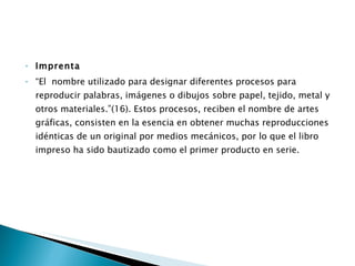 Imprenta “ El  nombre utilizado para designar diferentes procesos para reproducir palabras, imágenes o dibujos sobre papel, tejido, metal y otros materiales.”(16). Estos procesos, reciben el nombre de artes gráficas, consisten en la esencia en obtener muchas reproducciones idénticas de un original por medios mecánicos, por lo que el libro impreso ha sido bautizado como el primer producto en serie.  