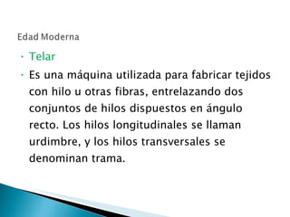 Telar Es una máquina utilizada para fabricar tejidos con hilo u otras fibras, entrelazando dos conjuntos de hilos dispuestos en ángulo recto. Los hilos longitudinales se llaman urdimbre, y los hilos transversales se denominan trama. 