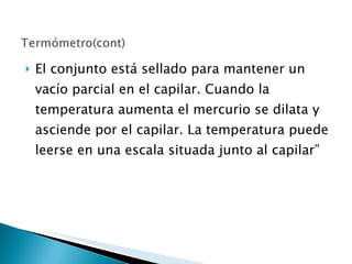 El conjunto está sellado para mantener un vacío parcial en el capilar. Cuando la temperatura aumenta el mercurio se dilata y asciende por el capilar. La temperatura puede leerse en una escala situada junto al capilar” 