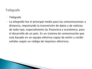 Telégrafo La telegrafía fue el principal medio para las comunicaciones a distancia, impulsando la transmisión de datos y de noticias de todo tipo, especialmente las financiera y económica, para el desarrollo de un país. Es un sistema de comunicación que esta basado en un equipo eléctrico capaz de emitir y recibir señales según un código de impulsos eléctricos. 