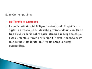 Bolígrafo o Lapicera Los antecedentes del Bolígrafo datan desde los primeros siglos, en los cuales se utilizaba presionando una varilla de tres o cuatro caras sobre barro blando que luego se cocía. Este elemento a través del tiempo fue evolucionando hasta que surgió el bolígrafo, que reemplazó a la pluma estilográfica.  