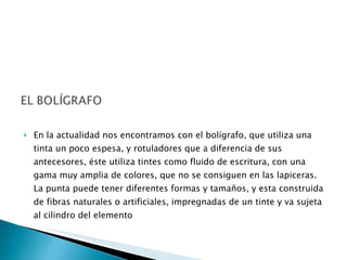 En la actualidad nos encontramos con el bolígrafo, que utiliza una tinta un poco espesa, y rotuladores que a diferencia de sus antecesores, éste utiliza tintes como fluido de escritura, con una gama muy amplia de colores, que no se consiguen en las lapiceras. La punta puede tener diferentes formas y tamaños, y esta construida de fibras naturales o artificiales, impregnadas de un tinte y va sujeta al cilindro del elemento 