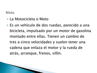 La Motocicleta o Moto  Es un vehículo de dos ruedas, parecido a una bicicleta, impulsado por un motor de gasolina montado entre ellas. Tienen un cambio de tres a cinco velocidades y suelen tener una cadena que enlaza el motor y la rueda de atrás, arranque, frenos, sillín. 