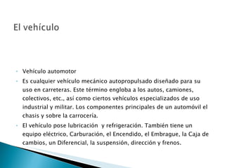 Vehículo automotor Es cualquier vehículo mecánico autopropulsado diseñado para su uso en carreteras. Este término engloba a los autos, camiones, colectivos, etc., así como ciertos vehículos especializados de uso industrial y militar. Los componentes principales de un automóvil el chasis y sobre la carrocería. El vehículo pose lubricación  y refrigeración. También tiene un equipo eléctrico, Carburación, el Encendido, el Embrague, la Caja de cambios, un Diferencial, la suspensión, dirección y frenos. 