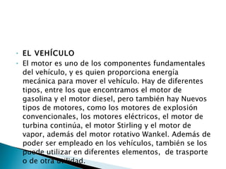 EL VEHÍCULO El motor es uno de los componentes fundamentales del vehículo, y es quien proporciona energía mecánica para mover el vehículo. Hay de diferentes tipos, entre los que encontramos el motor de gasolina y el motor diesel, pero también hay Nuevos tipos de motores, como los motores de explosión convencionales, los motores eléctricos, el motor de turbina continúa, el motor Stirling y el motor de vapor, además del motor rotativo Wankel. Además de poder ser empleado en los vehículos, también se los puede utilizar en diferentes elementos,  de trasporte o de otra utilidad. 