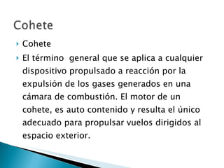 Cohete El término  general que se aplica a cualquier dispositivo propulsado a reacción por la expulsión de los gases generados en una cámara de combustión. El motor de un cohete, es auto contenido y resulta el único adecuado para propulsar vuelos dirigidos al espacio exterior. 