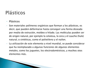 Plásticos Son materiales polímeros orgánicos que forman a los plásticos, es decir, que pueden deformarse hasta conseguir una forma deseada por medio de extrusión, moldeo o hilado. Las moléculas pueden ser de origen natural, por ejemplo la celulosa, la cera y el caucho (hule) natural, o sintéticas, como el polietileno y el nailon. La utilización de este elemento a nivel mundial, se puede considerar que ha reemplazado a algunas funciones de algunos elementos metales, como los juguetes, los electrodomésticos, y muchos otos elementos más.  