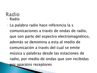 Radio La palabra radio hace referencia la s comunicaciones a través de ondas de radio, que son parte del espectro electromagnético, además se denomina a esta al medio de comunicación a través del cual se emite música y palabras desde las estaciones de radio, por medio de ondas que son recibidas por aparatos receptores 