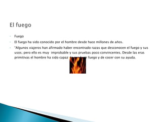 Fuego  El fuego ha sido conocido por el hombre desde hace millones de años. “ Algunos viajeros han afirmado haber encontrado razas que desconocen el fuego y sus usos; pero ello es muy  improbable y sus pruebas poco convincentes. Desde las eras primitivas el hombre ha sido capaz de producir fuego y de cocer con su ayuda.  