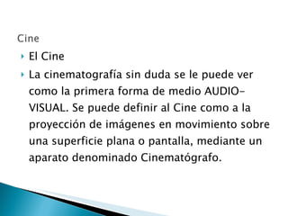 El Cine  La cinematografía sin duda se le puede ver como la primera forma de medio AUDIO-VISUAL. Se puede definir al Cine como a la proyección de imágenes en movimiento sobre una superficie plana o pantalla, mediante un aparato denominado Cinematógrafo. 