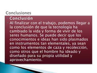 Conclusión Al finalizar con el trabajo, podemos llegar a la conclusión de que la tecnología ha cambiado la vida y forma de vivir de los seres humanos. Se puede decir que los conocimientos e ideas han sido plasmados en instrumentos tan elementales, ya sean como los elementos de caza y recolección, como otros que el hombre ha ideado y diseñado para su propia utilidad y aprovechamiento. 