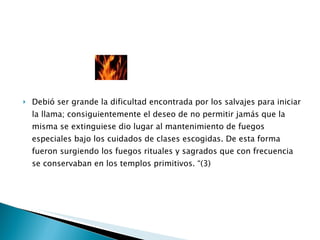 Debió ser grande la dificultad encontrada por los salvajes para iniciar la llama; consiguientemente el deseo de no permitir jamás que la misma se extinguiese dio lugar al mantenimiento de fuegos especiales bajo los cuidados de clases escogidas. De esta forma fueron surgiendo los fuegos rituales y sagrados que con frecuencia se conservaban en los templos primitivos. “(3) 