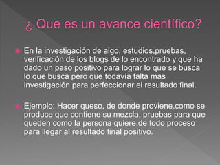  En la investigación de algo, estudios,pruebas,
verificación de los blogs de lo encontrado y que ha
dado un paso positivo para lograr lo que se busca
lo que busca pero que todavía falta mas
investigación para perfeccionar el resultado final.
 Ejemplo: Hacer queso, de donde proviene,como se
produce que contiene su mezcla, pruebas para que
queden como la persona quiere,de todo proceso
para llegar al resultado final positivo.
 