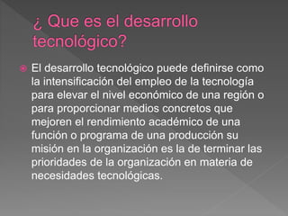  El desarrollo tecnológico puede definirse como
la intensificación del empleo de la tecnología
para elevar el nivel económico de una región o
para proporcionar medios concretos que
mejoren el rendimiento académico de una
función o programa de una producción su
misión en la organización es la de terminar las
prioridades de la organización en materia de
necesidades tecnológicas.
 