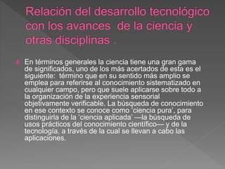  En términos generales la ciencia tiene una gran gama
de significados, uno de los más acertados de esta es el
siguiente: término que en su sentido más amplio se
emplea para referirse al conocimiento sistematizado en
cualquier campo, pero que suele aplicarse sobre todo a
la organización de la experiencia sensorial
objetivamente verificable. La búsqueda de conocimiento
en ese contexto se conoce como ‘ciencia pura’, para
distinguirla de la ‘ciencia aplicada’ —la búsqueda de
usos prácticos del conocimiento científico— y de la
tecnología, a través de la cual se llevan a cabo las
aplicaciones.
 