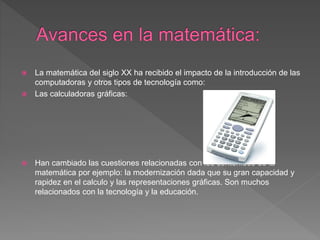  La matemática del siglo XX ha recibido el impacto de la introducción de las
computadoras y otros tipos de tecnología como:
 Las calculadoras gráficas:
 Han cambiado las cuestiones relacionadas con los contenidos de la
matemática por ejemplo: la modernización dada que su gran capacidad y
rapidez en el calculo y las representaciones gráficas. Son muchos
relacionados con la tecnología y la educación.
 
