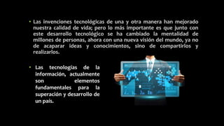 • Las invenciones tecnológicas de una y otra manera han mejorado
nuestra calidad de vida; pero lo más importante es que junto con
este desarrollo tecnológico se ha cambiado la mentalidad de
millones de personas, ahora con una nueva visión del mundo, ya no
de acaparar ideas y conocimientos, sino de compartirlos y
realizarlos.
• Las tecnologías de la
información, actualmente
son elementos
fundamentales para la
superación y desarrollo de
un país.
 