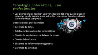 Tecnología informática, usos
profesionales
• Los profesionales realizan una variedad de deberes que se pueden
extender desde instalar usos a diseñar redes de ordenadores hasta
bases de datos complejas.
Deberes de los profesionales:
• Gerencia de datos
• Establecimiento de redes informáticas
• Diseño de los sistemas de la base de datos
• Diseño del software
• Sistemas de información de gerencia
• Gerencia de sistemas
 
