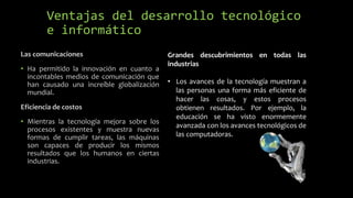Ventajas del desarrollo tecnológico
e informático
Las comunicaciones
• Ha permitido la innovación en cuanto a
incontables medios de comunicación que
han causado una increíble globalización
mundial.
Eficiencia de costos
• Mientras la tecnología mejora sobre los
procesos existentes y muestra nuevas
formas de cumplir tareas, las máquinas
son capaces de producir los mismos
resultados que los humanos en ciertas
industrias.
Grandes descubrimientos en todas las
industrias
• Los avances de la tecnología muestran a
las personas una forma más eficiente de
hacer las cosas, y estos procesos
obtienen resultados. Por ejemplo, la
educación se ha visto enormemente
avanzada con los avances tecnológicos de
las computadoras.
 
