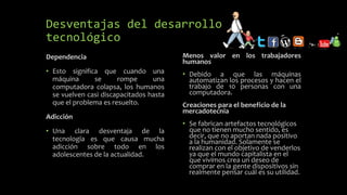 Desventajas del desarrollo
tecnológico
Dependencia
• Esto significa que cuando una
máquina se rompe una
computadora colapsa, los humanos
se vuelven casi discapacitados hasta
que el problema es resuelto.
Adicción
• Una clara desventaja de la
tecnología es que causa mucha
adicción sobre todo en los
adolescentes de la actualidad.
Menos valor en los trabajadores
humanos
• Debido a que las máquinas
automatizan los procesos y hacen el
trabajo de 10 personas con una
computadora.
Creaciones para el beneficio de la
mercadotecnia
• Se fabrican artefactos tecnológicos
que no tienen mucho sentido, es
decir, que no aportan nada positivo
a la humanidad. Solamente se
realizan con el objetivo de venderlos
ya que el mundo capitalista en el
que vivimos crea un deseo de
comprar en la gente dispositivos sin
realmente pensar cuál es su utilidad.
 