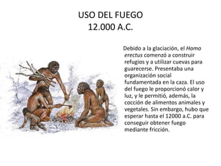 USO DEL FUEGO 12.000 A.C. Debido a la glaciación, el  Homo erectus  comenzó a construir refugios y a utilizar cuevas para guarecerse. Presentaba una organización social fundamentada en la caza. El uso del fuego le proporcionó calor y luz, y le permitió, además, la cocción de alimentos animales y vegetales. Sin embargo, hubo que esperar hasta el 12000 a.C. para conseguir obtener fuego mediante fricción.  