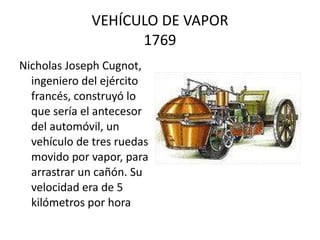 VEHÍCULO DE VAPOR 1769 Nicholas Joseph Cugnot, ingeniero del ejército francés, construyó lo que sería el antecesor del automóvil, un vehículo de tres ruedas movido por vapor, para arrastrar un cañón. Su velocidad era de 5 kilómetros por hora  