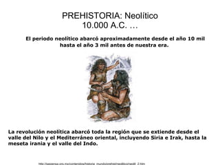 PREHISTORIA: Neolítico 10.000 A.C. … http://sepiensa.org.mx/contenidos/historia_mundo/prehist/neolitico/neolit_2.htm El periodo neolítico abarcó aproximadamente desde el año 10 mil hasta el año 3 mil antes de nuestra era.   La revolución neolítica abarcó toda la región que se extiende desde el valle del Nilo y el Mediterráneo oriental, incluyendo Siria e Irak, hasta la meseta irania y el valle del Indo. 