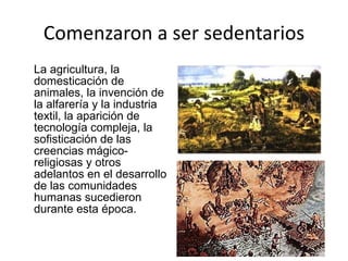 Comenzaron a ser sedentarios La agricultura, la domesticación de animales, la invención de la alfarería y la industria textil, la aparición de tecnología compleja, la sofisticación de las creencias mágico-religiosas y otros adelantos en el desarrollo de las comunidades humanas sucedieron durante esta época. 