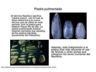 Piedra pulimentada El término Neolítico significa “piedra nueva”, con lo cual se hace referencia a la nueva técnica que se utilizó en este periodo: pulir la piedra para obtener mayor filo de ella. La piedra pulimentada produjo mejores utensilios que aquellos de las piedras labradas toscamente del Paleolítico.  http://sepiensa.org.mx/contenidos/historia_mundo/prehist/neolitico/neolit_4.htm Además, este tratamiento a la piedra hizo más eficiente el uso de flechas y otras armas que utilizaron los seres humanos del Neolítico. 