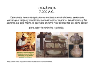 CERÁMICA 7.000 A.C.   Cuando los hombres-agricultores empiezan a vivir de modo sedentario construyen vasijas y recipientes para almacenar el grano, los alimentos y las bebidas. De este modo se descubre el barro y las cualidades del barro cocido para hacer la cerámica y ladrillos.   http://www.irabia.org/web/sociales1eso/841revolucionneolitica.htm                                                                                 